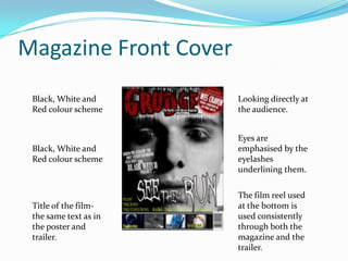 Magazine Front Cover
Black, White and
Red colour scheme

Looking directly at
the audience.

Black, White and
Red colour scheme

Eyes are
emphasised by the
eyelashes
underlining them.

Title of the filmthe same text as in
the poster and
trailer.

The film reel used
at the bottom is
used consistently
through both the
magazine and the
trailer.

 