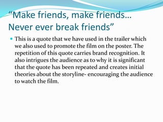 “Make friends, make friends…
Never ever break friends”
 This is a quote that we have used in the trailer which

we also used to promote the film on the poster. The
repetition of this quote carries brand recognition. It
also intrigues the audience as to why it is significant
that the quote has been repeated and creates initial
theories about the storyline- encouraging the audience
to watch the film.

 