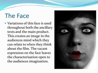 The Face
 Variations of this face is used

throughout both the ancillary
texts and the main product.
This creates an image in the
audiences mind which they
can relate to when they think
about the film. The vacant
expression on the face leaves
the characterisation open to
the audiences imagination.

 