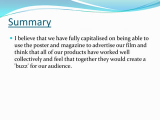 Summary
 I believe that we have fully capitalised on being able to

use the poster and magazine to advertise our film and
think that all of our products have worked well
collectively and feel that together they would create a
'buzz' for our audience.

 
