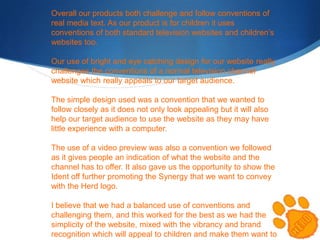 Overall our products both challenge and follow conventions of
real media text. As our product is for children it uses
conventions of both standard television websites and children’s
websites too.
Our use of bright and eye catching design for our website really
challenges the conventions of a normal television channel
website which really appeals to our target audience.
The simple design used was a convention that we wanted to
follow closely as it does not only look appealing but it will also
help our target audience to use the website as they may have
little experience with a computer.
The use of a video preview was also a convention we followed
as it gives people an indication of what the website and the
channel has to offer. It also gave us the opportunity to show the
Ident off further promoting the Synergy that we want to convey
with the Herd logo.
I believe that we had a balanced use of conventions and
challenging them, and this worked for the best as we had the
simplicity of the website, mixed with the vibrancy and brand
recognition which will appeal to children and make them want to

 
