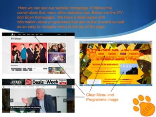Here we can see our website homepage. It follows the
conventions that many other websites use. Below are the ITV
and Eden homepages. We have a clear layout with
information about programmes that are on the channel as well
as an easy to navigate menu at the top of the page

Clear Menu and
Programme image

 