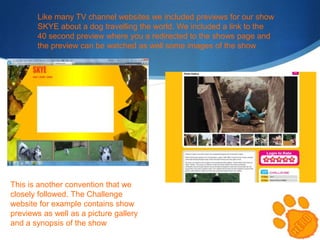 Like many TV channel websites we included previews for our show
SKYE about a dog travelling the world. We included a link to the
40 second preview where you a redirected to the shows page and
the preview can be watched as well some images of the show

This is another convention that we
closely followed. The Challenge
website for example contains show
previews as well as a picture gallery
and a synopsis of the show

 