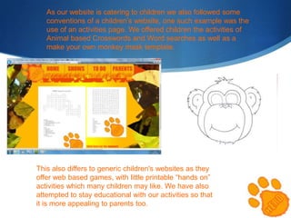 As our website is catering to children we also followed some
conventions of a children’s website, one such example was the
use of an activities page. We offered children the activities of
Animal based Crosswords and Word searches as well as a
make your own monkey mask template.

This also differs to generic children's websites as they
offer web based games, with little printable “hands on”
activities which many children may like. We have also
attempted to stay educational with our activities so that
it is more appealing to parents too.

 