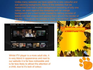 Unlike many websites we have opted for a very colourful and
eye catching background. Many of the websites that we
researched into had a plain background consisting of only one
colour, we went against this designing with an orange
background and a leaf border created by editing pictures of
leaves into leaf shapes and placing them around the border of
the site. This gives the website a more “natural look” allowing
children to understand the link to nature better.

Whilst ITV player is a more adult site, it
is very bland in appearance and next to
our website it is far less noticeable and
is far less likely to attract the attention of
a child, due to it’s lack of colour.

 