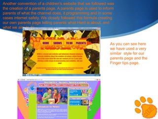 Another convention of a children’s website that we followed was
the creation of a parents page. A parents page is used to inform
parents of what the channel does, it programming and in some
cases internet safety. We closely followed this formula creating
our own parents page telling parents what Herd is about, and
what we aim to do .

As you can see here
we have used a very
similar style for our
parents page and the
Finger tips page.

 