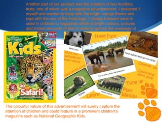 Another part of our product was the creation of two Ancillary
texts, one of which was a magazine advertisement. I designed it
myself and wanted to keep with the bright orange theme and
kept with the use of the Herd logo. I closely followed what is
used in children’s magazines which is bright colours, pictures
and limited amounts of text in order to get the the message of
the advert across

The colourful nature of this advertisement will surely capture the
attention of children and could feature in a prominent children’s
magazine such as National Geographic Kids.

 