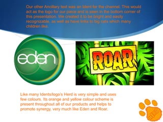 Our other Ancillary text was an Ident for the channel. This would
act as the logo for our piece and is seen in the bottom corner of
this presentation. We created it to be bright and easily
recognizable, as well as have links to big cats which many
children like.

Like many Idents/logo’s Herd is very simple and uses
few colours. Its orange and yellow colour scheme is
present throughout all of our products and helps to
promote synergy, very much like Eden and Roar.

 