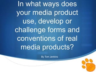 S
In what ways does
your media product
use, develop or
challenge forms and
conventions of real
media products?
By Tom Jenkins
 