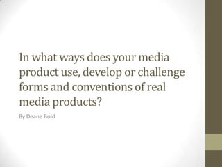 In what ways does your media
product use, develop or challenge
forms and conventions of real
media products?
By Deane Bold

 