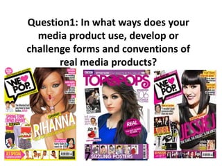 Question1: In what ways does your
media product use, develop or
challenge forms and conventions of
real media products?

 