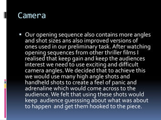 Camera
 Our opening sequence also contains more angles
and shot sizes ans also improved versions of
ones used in our preliminary task. After watching
opening sequences from other thriller films I
realised that keep gain and keep the audiences
interest we need to use exciting and difficult
camera angles.We decided that to achieve this
we would use many high angle shots and
handheld shots to create a feel of panic and
adrenaline which would come across to the
audience.We felt that using these shots would
keep audience guesssing about what was about
to happen and get them hooked to the piece.
 