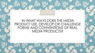 IN WHAT WAYS DOES THE MEDIA
PRODUCT USE, DEVELOP OR CHALLENGE
FORMS AND CONVENTIONS OF REAL
MEDIA PRODUCTS?
 