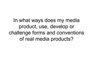 In what ways does my media
product, use, develop or
challenge forms and conventions
of real media products?
 