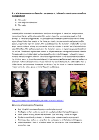 1. in what ways does your media product use, develop or challenge forms and conventions of real
media products?
1) Film poster
2) Film magazine front cover
3) Film trailer
Film poster
The film poster that I have created relates well to the action genre as it features many common
conventions that are within other action film posters. I used the search engine google to find
example of similar existing products. This allowed me to identify the common conventions of the
genre. I found that a close up shot of the characters face is common place throughout action film
posters, in particular fight film posters. This is used to connote the characters emotions for example
anger. I also found that lighting around the characters face tended to be dark and often shaded the
side of their face. This is effective as it gives the characters a sense of mystery as you can’t see their
full picture. Furthermore it gives them a sense of danger as they are lurking in the shadows. In most
film posters the movie title is bold and stands out from the rest of the page. I believe this is even
more so in the action genre. In many similar existing products that I have researched I noticed that
the title test seems to almost jump out at you,this is an extremely effective as it grabs the audience’s
attention. To follow this convention I made me made my text metallic and also added a blue flare to
make the text stand out more. The tagline on the top of my film poster is a short statement which
relates well to the action genre as it is to the point and decisive.
http://www.slideshare.net/molly0026/a2-media-evaluation-3606951
Convention of existing action film posters
Bold title which stands out from the rest of the background
The Tagline is short and to the point, it is usually located on the top of the poster
There is often shading around the characters faces indicating a sense of danger.
The background tends to be dark or black creating a more menacing environment
The release date is often of a large font size and located in at the bottom of the poster
The actors names a tend to be located above the film title and have either the same or
similar font type
 