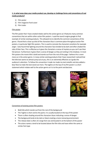 1. in what ways does your media product use, develop or challenge forms and conventions of real
media products?
1) Film poster
2) Film magazine front cover
3) Film trailer
Film poster
The film poster that I have created relates well to the action genre as it features many common
conventions that are within other action film posters. I used the search engine google to find
example of similar existing products. This allowed me to identify the common conventions of the
genre. I found that a close up shot of the characters face is common place throughout action film
posters, in particular fight film posters. This is used to connote the characters emotions for example
anger. I also found that lighting around the characters face tended to be dark and often shaded the
side of their face. This is effective as it gives the characters a sense of mystery as you can’t see their
full picture. Furthermore it gives them a sense of danger as they are lurking in the shadows. In most
film posters the movie title is bold and stands out from the rest of the page. I believe this is even
more so in the action genre. In many similar existing products that I have researched I noticed that
the title test seems to almost jump out at you, this is an extremely effective as it grabs the
audience’s attention. To follow this convention I made me made my text metallic and also added a
blue flare to make the text stand out more. The tagline on the top of my film poster is a short
statement which relates well to the action genre as it is to the point and decisive.
Convention of existing action film posters
 Bold title which stands out from the rest of the background
 The Tagline is short and to the point, it is usually located on the top of the poster
 There is often shading around the characters faces indicating a sense of danger.
 The background tends to be dark or black creating a more menacing environment
 The release date is often of a large font size and located in at the bottom of the poster
 The actors names a tend to be located above the film title and have either the same or
similar font type
 