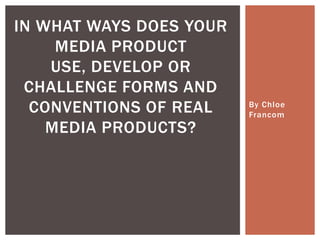 By Chloe
Francom
IN WHAT WAYS DOES YOUR
MEDIA PRODUCT
USE, DEVELOP OR
CHALLENGE FORMS AND
CONVENTIONS OF REAL
MEDIA PRODUCTS?
 
