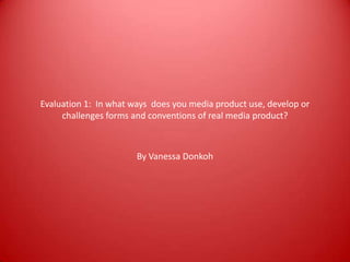 Evaluation 1: In what ways does you media product use, develop or
challenges forms and conventions of real media product?
By Vanessa Donkoh
 