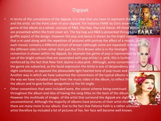 Digipak
• In terms of the conventions of the digipak, it is clear that you have to represent the genre
and the artist on the front cover of your digipak. For instance FAME by Chris brown the
genre of the album as a whole consists of R&B, Hip Hop, Pop and Dance. All these genres
are presented within the front cover art. The hip hop and R&B is presented through the
graffiti aspect of the design. However the pop and dance is shown by the bright colours
that a re used along with the repetition of pictures with portray the effect of a mosaic, as
each mosaic contains a different picture of brown (although some are repeated) it shows
the different sides to him rather than just the Chris Brown who is in the limelight. This
convention is shown within my digipak, for example the genre of pop is represented by the
use of the bright colours that are associated with pop artists i.e. pink, this is further
reinforced by the fact that New York skyline is also pink. Although, some conventions of
the genre are subverted, as the facial expression the Artist is one of despondency and
slight confusion, as opposed the pleasurable light hearted tone of pop music and albums.
Another way in which we have subverted the conventions of the typical albums is through
the way we have included images from the music video in the album, to reflect the tone of
the album and to give further recognition to the hit single.
• Other conventions that were included were, the colour scheme being continued
throughout the album and idea of having the song titles on the back of the album.
However the multitude of images of the artist that surround the digipak are slightly
unconventional. Although the majority of albums have pictures of their artist throughout,
there are many more in our album. Due to the fact that Paloma Faith is a rather unknown
artist therefore by included a lot of pictures of her, her face will become well known.
 