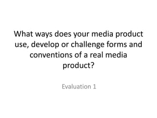 What ways does your media product
use, develop or challenge forms and
conventions of a real media
product?
Evaluation 1
 