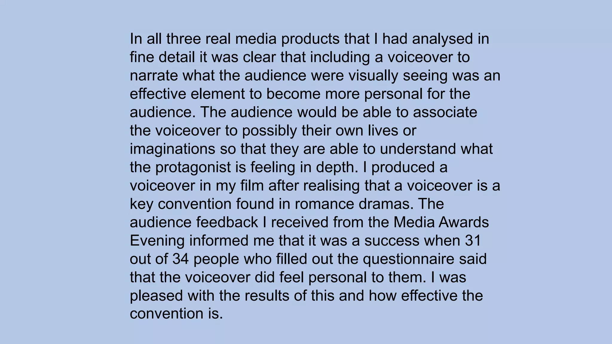 In all three real media products that I had analysed in
fine detail it was clear that including a voiceover to
narrate what the audience were visually seeing was an
effective element to become more personal for the
audience. The audience would be able to associate
the voiceover to possibly their own lives or
imaginations so that they are able to understand what
the protagonist is feeling in depth. I produced a
voiceover in my film after realising that a voiceover is a
key convention found in romance dramas. The
audience feedback I received from the Media Awards
Evening informed me that it was a success when 31
out of 34 people who filled out the questionnaire said
that the voiceover did feel personal to them. I was
pleased with the results of this and how effective the
convention is.
 