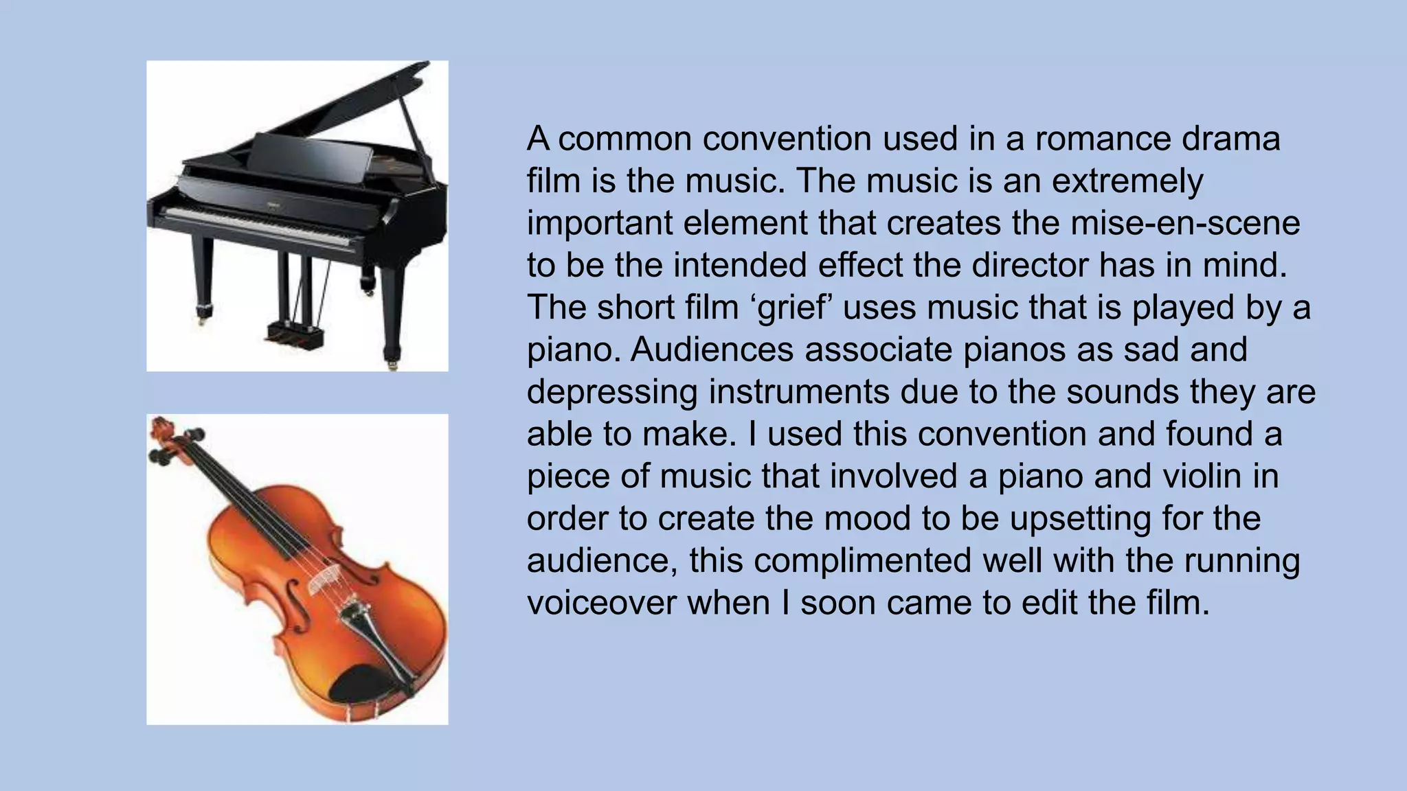 A common convention used in a romance drama
film is the music. The music is an extremely
important element that creates the mise-en-scene
to be the intended effect the director has in mind.
The short film ‘grief’ uses music that is played by a
piano. Audiences associate pianos as sad and
depressing instruments due to the sounds they are
able to make. I used this convention and found a
piece of music that involved a piano and violin in
order to create the mood to be upsetting for the
audience, this complimented well with the running
voiceover when I soon came to edit the film.
 