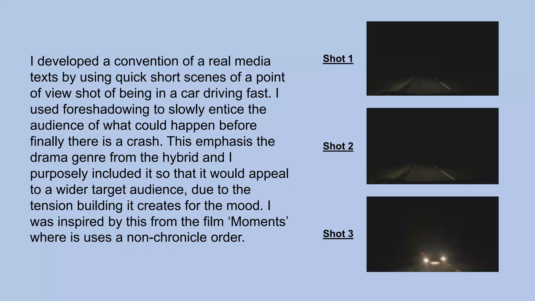 I developed a convention of a real media
texts by using quick short scenes of a point
of view shot of being in a car driving fast. I
used foreshadowing to slowly entice the
audience of what could happen before
finally there is a crash. This emphasis the
drama genre from the hybrid and I
purposely included it so that it would appeal
to a wider target audience, due to the
tension building it creates for the mood. I
was inspired by this from the film ‘Moments’
where is uses a non-chronicle order.
Shot 1
Shot 2
Shot 3
 