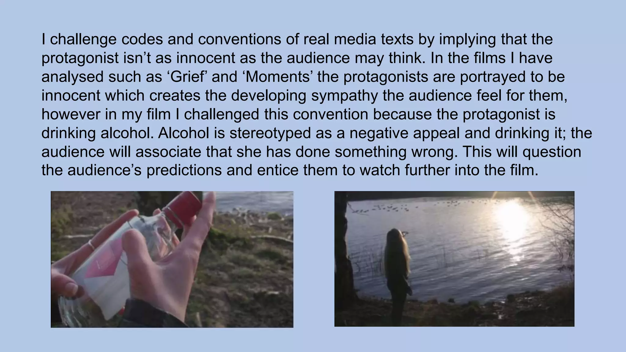 I challenge codes and conventions of real media texts by implying that the
protagonist isn’t as innocent as the audience may think. In the films I have
analysed such as ‘Grief’ and ‘Moments’ the protagonists are portrayed to be
innocent which creates the developing sympathy the audience feel for them,
however in my film I challenged this convention because the protagonist is
drinking alcohol. Alcohol is stereotyped as a negative appeal and drinking it; the
audience will associate that she has done something wrong. This will question
the audience’s predictions and entice them to watch further into the film.
 