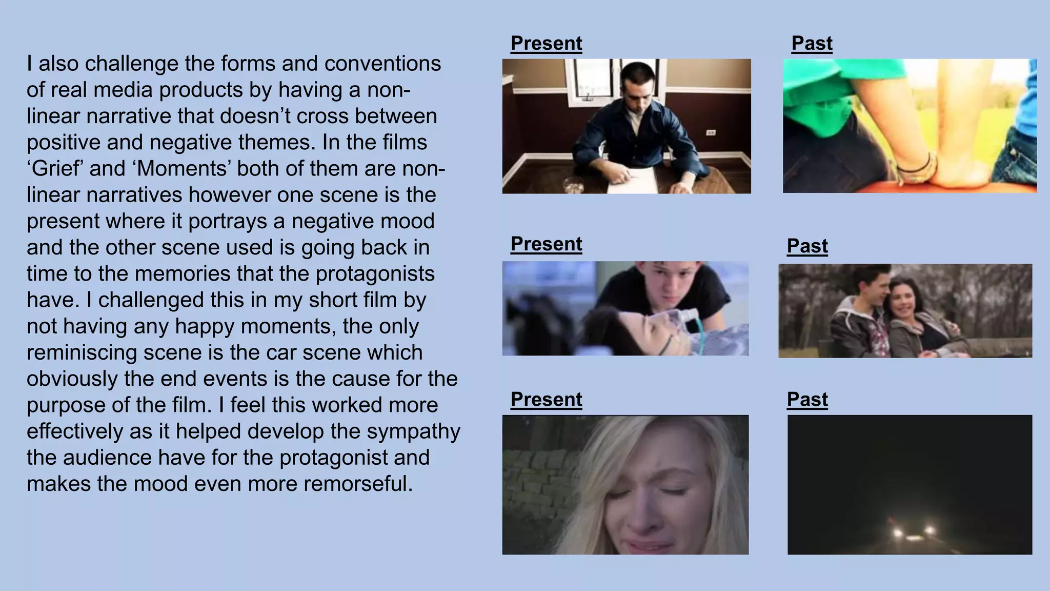 I also challenge the forms and conventions
of real media products by having a non-
linear narrative that doesn’t cross between
positive and negative themes. In the films
‘Grief’ and ‘Moments’ both of them are non-
linear narratives however one scene is the
present where it portrays a negative mood
and the other scene used is going back in
time to the memories that the protagonists
have. I challenged this in my short film by
not having any happy moments, the only
reminiscing scene is the car scene which
obviously the end events is the cause for the
purpose of the film. I feel this worked more
effectively as it helped develop the sympathy
the audience have for the protagonist and
makes the mood even more remorseful.
Present
Present
Present
Past
Past
Past
 