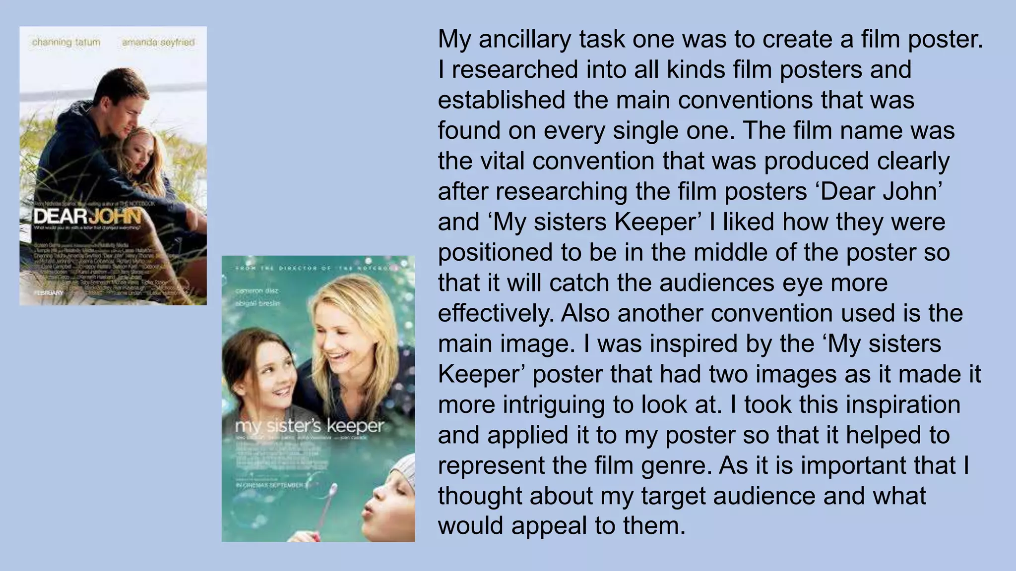 My ancillary task one was to create a film poster.
I researched into all kinds film posters and
established the main conventions that was
found on every single one. The film name was
the vital convention that was produced clearly
after researching the film posters ‘Dear John’
and ‘My sisters Keeper’ I liked how they were
positioned to be in the middle of the poster so
that it will catch the audiences eye more
effectively. Also another convention used is the
main image. I was inspired by the ‘My sisters
Keeper’ poster that had two images as it made it
more intriguing to look at. I took this inspiration
and applied it to my poster so that it helped to
represent the film genre. As it is important that I
thought about my target audience and what
would appeal to them.
 