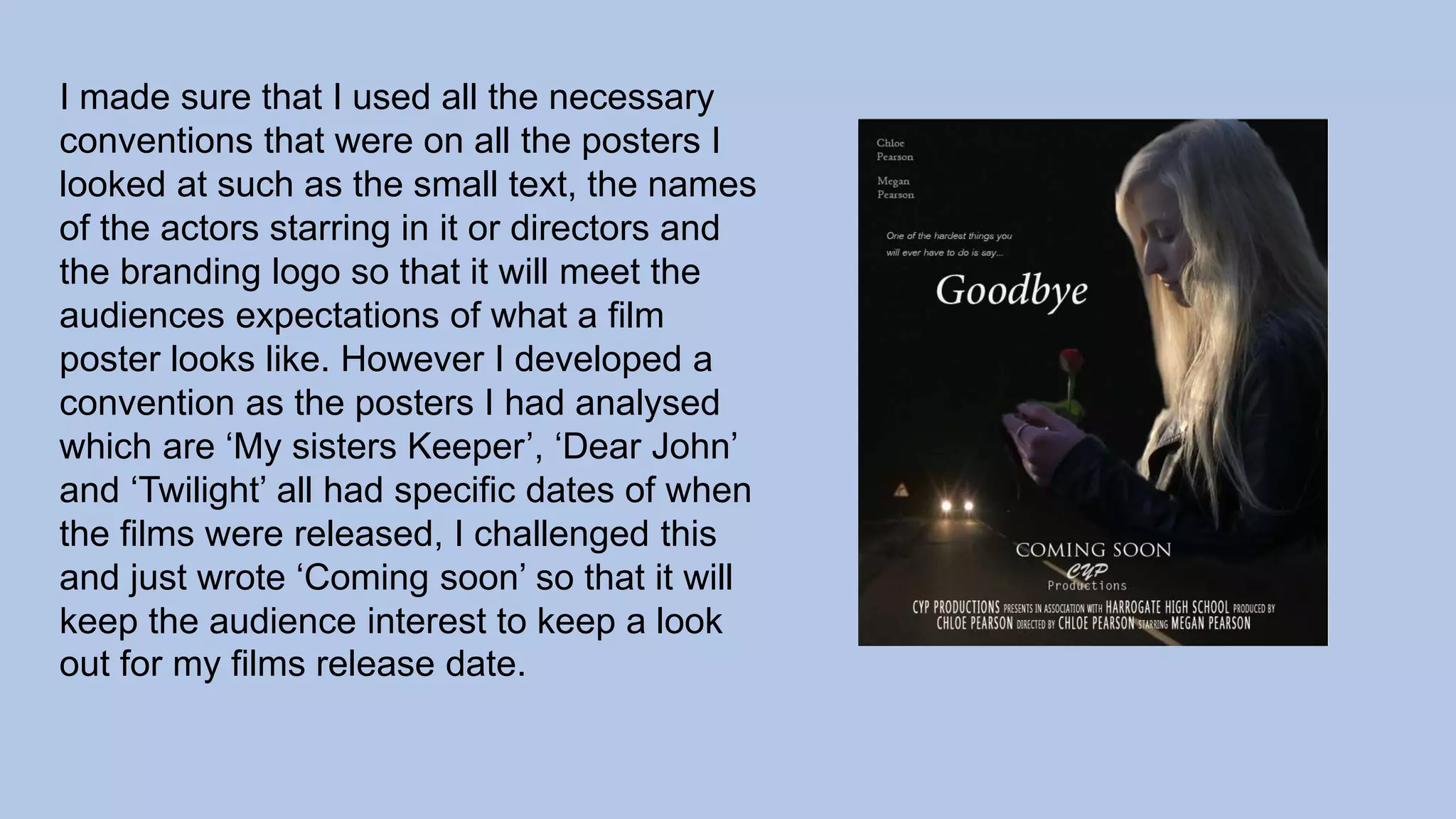 I made sure that I used all the necessary
conventions that were on all the posters I
looked at such as the small text, the names
of the actors starring in it or directors and
the branding logo so that it will meet the
audiences expectations of what a film
poster looks like. However I developed a
convention as the posters I had analysed
which are ‘My sisters Keeper’, ‘Dear John’
and ‘Twilight’ all had specific dates of when
the films were released, I challenged this
and just wrote ‘Coming soon’ so that it will
keep the audience interest to keep a look
out for my films release date.
 