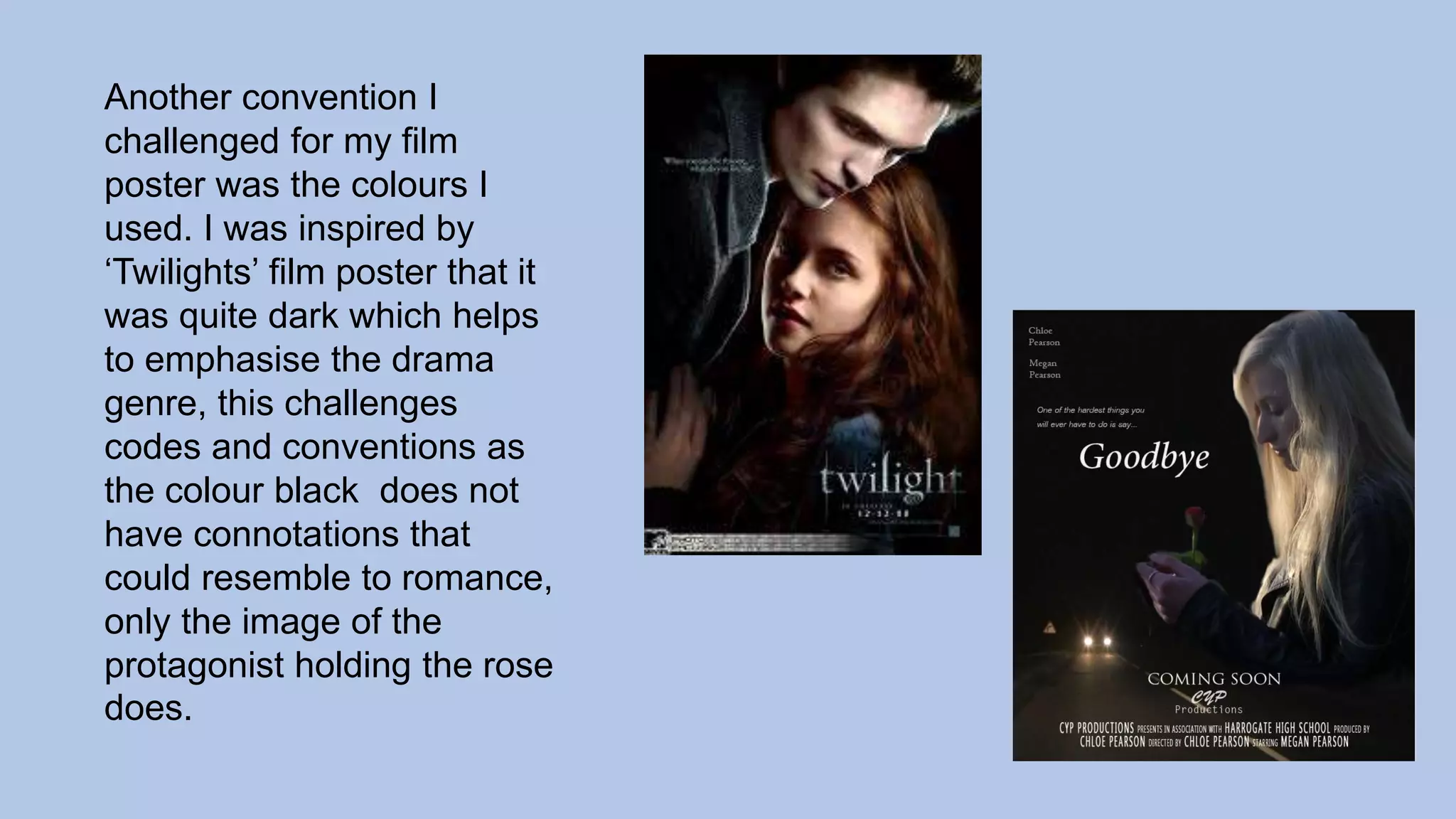 Another convention I
challenged for my film
poster was the colours I
used. I was inspired by
‘Twilights’ film poster that it
was quite dark which helps
to emphasise the drama
genre, this challenges
codes and conventions as
the colour black does not
have connotations that
could resemble to romance,
only the image of the
protagonist holding the rose
does.
 