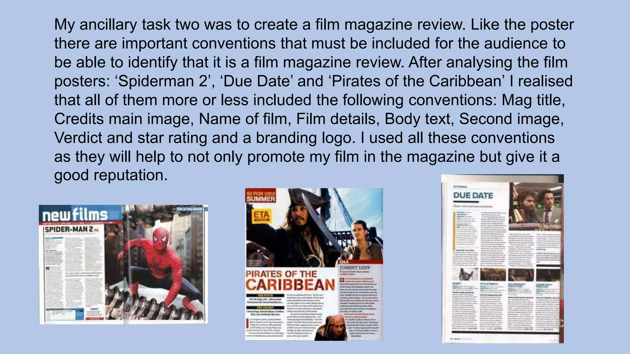 My ancillary task two was to create a film magazine review. Like the poster
there are important conventions that must be included for the audience to
be able to identify that it is a film magazine review. After analysing the film
posters: ‘Spiderman 2’, ‘Due Date’ and ‘Pirates of the Caribbean’ I realised
that all of them more or less included the following conventions: Mag title,
Credits main image, Name of film, Film details, Body text, Second image,
Verdict and star rating and a branding logo. I used all these conventions
as they will help to not only promote my film in the magazine but give it a
good reputation.
 