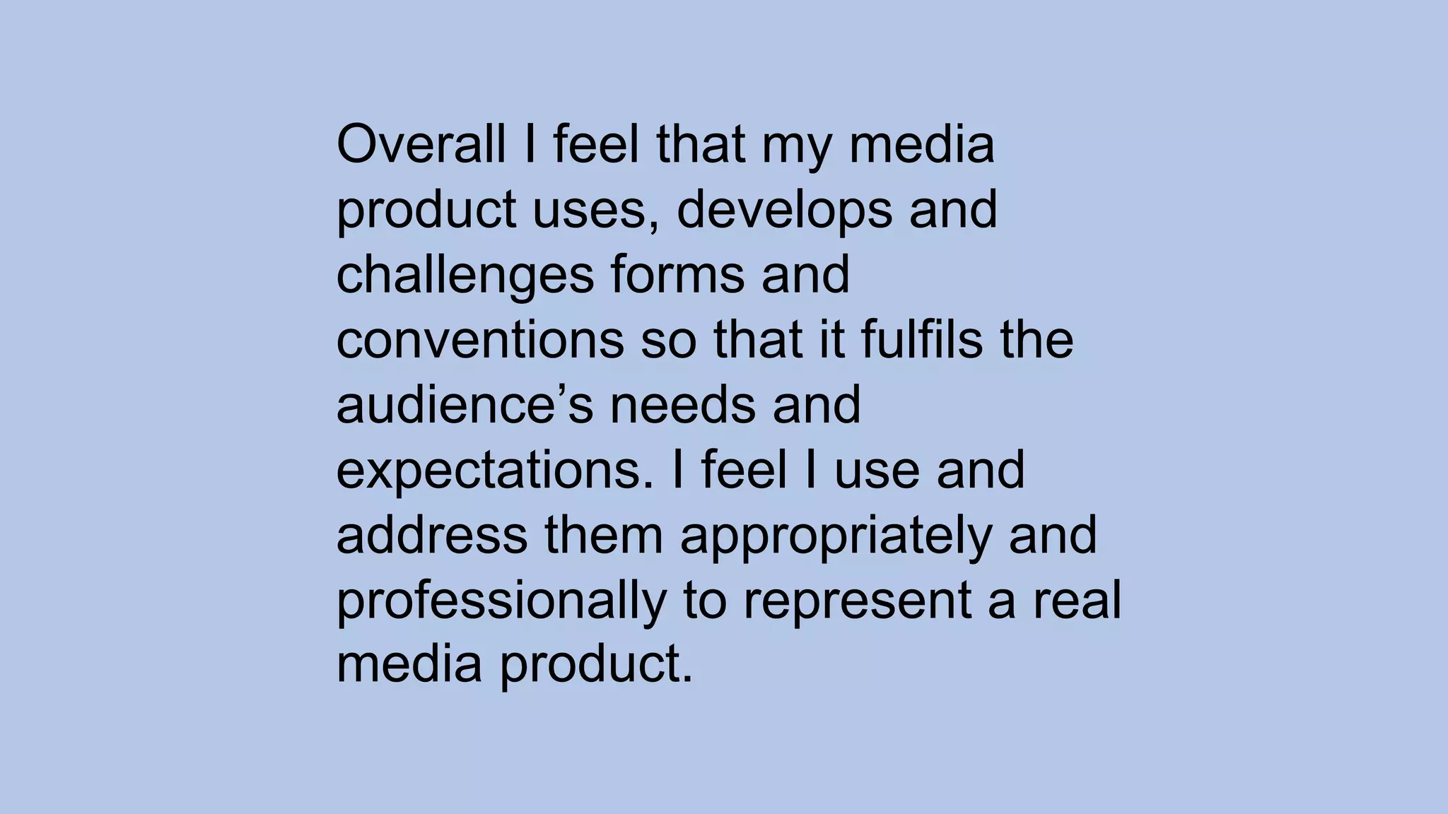 Overall I feel that my media
product uses, develops and
challenges forms and
conventions so that it fulfils the
audience’s needs and
expectations. I feel I use and
address them appropriately and
professionally to represent a real
media product.
 