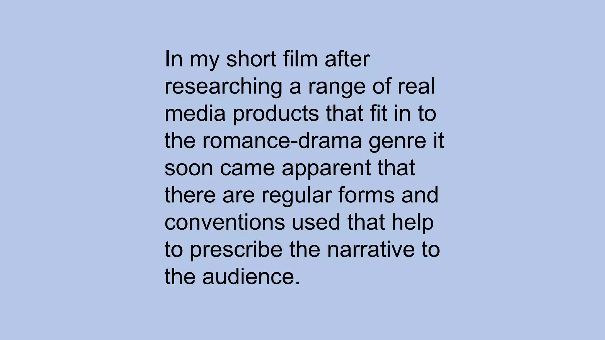 In my short film after
researching a range of real
media products that fit in to
the romance-drama genre it
soon came apparent that
there are regular forms and
conventions used that help
to prescribe the narrative to
the audience.
 