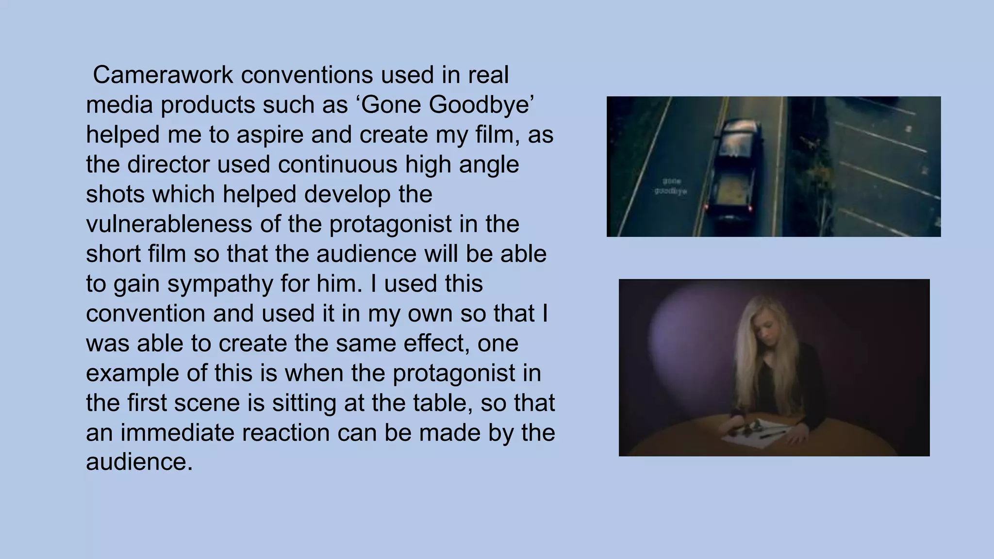 Camerawork conventions used in real
media products such as ‘Gone Goodbye’
helped me to aspire and create my film, as
the director used continuous high angle
shots which helped develop the
vulnerableness of the protagonist in the
short film so that the audience will be able
to gain sympathy for him. I used this
convention and used it in my own so that I
was able to create the same effect, one
example of this is when the protagonist in
the first scene is sitting at the table, so that
an immediate reaction can be made by the
audience.
 