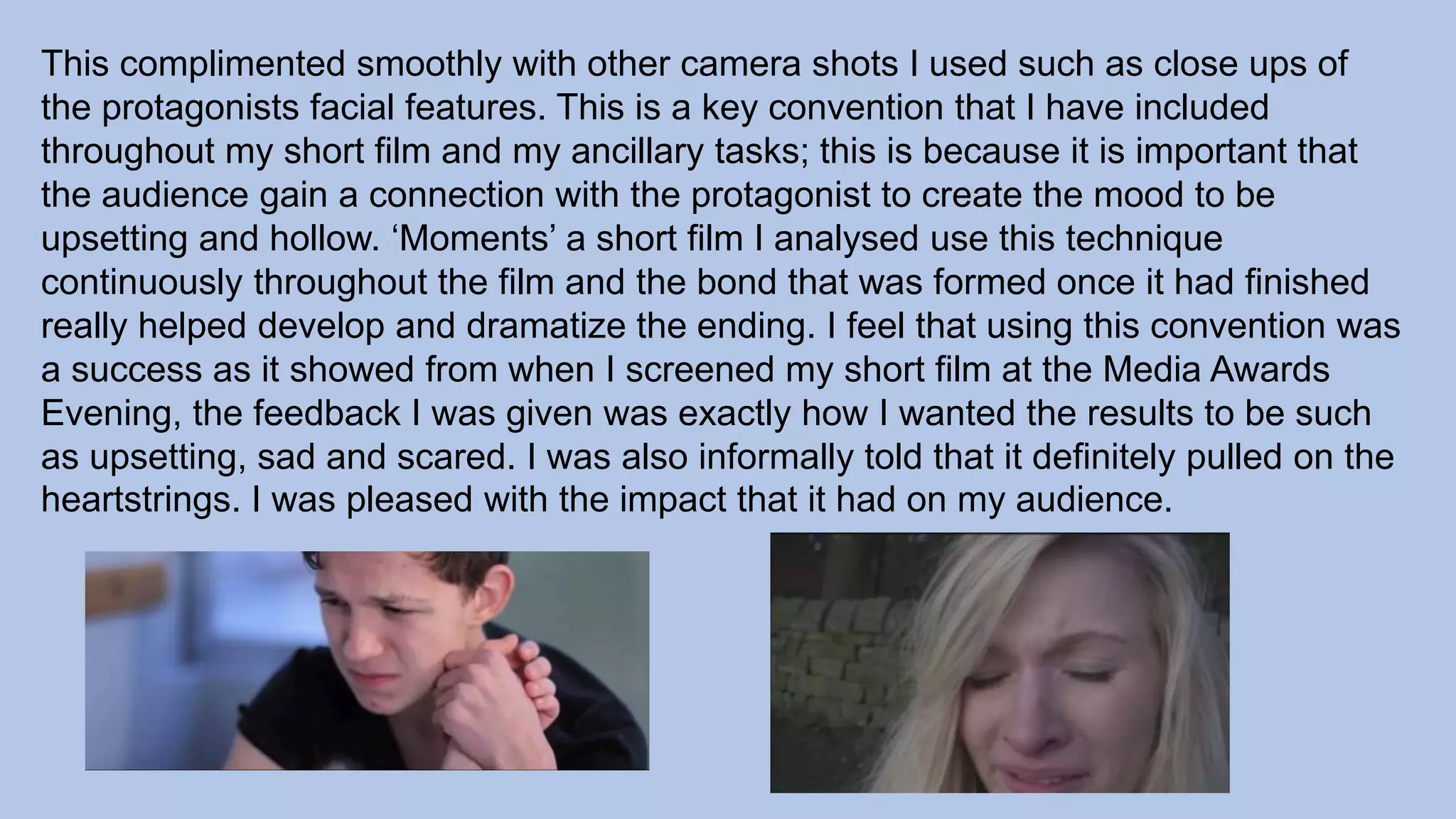 This complimented smoothly with other camera shots I used such as close ups of
the protagonists facial features. This is a key convention that I have included
throughout my short film and my ancillary tasks; this is because it is important that
the audience gain a connection with the protagonist to create the mood to be
upsetting and hollow. ‘Moments’ a short film I analysed use this technique
continuously throughout the film and the bond that was formed once it had finished
really helped develop and dramatize the ending. I feel that using this convention was
a success as it showed from when I screened my short film at the Media Awards
Evening, the feedback I was given was exactly how I wanted the results to be such
as upsetting, sad and scared. I was also informally told that it definitely pulled on the
heartstrings. I was pleased with the impact that it had on my audience.
 