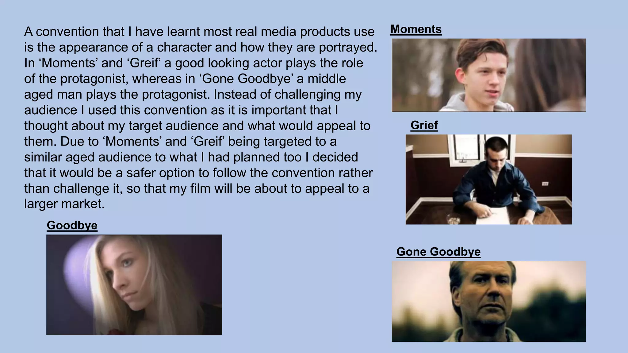 A convention that I have learnt most real media products use
is the appearance of a character and how they are portrayed.
In ‘Moments’ and ‘Greif’ a good looking actor plays the role
of the protagonist, whereas in ‘Gone Goodbye’ a middle
aged man plays the protagonist. Instead of challenging my
audience I used this convention as it is important that I
thought about my target audience and what would appeal to
them. Due to ‘Moments’ and ‘Greif’ being targeted to a
similar aged audience to what I had planned too I decided
that it would be a safer option to follow the convention rather
than challenge it, so that my film will be about to appeal to a
larger market.
Moments
Grief
Gone Goodbye
Goodbye
 