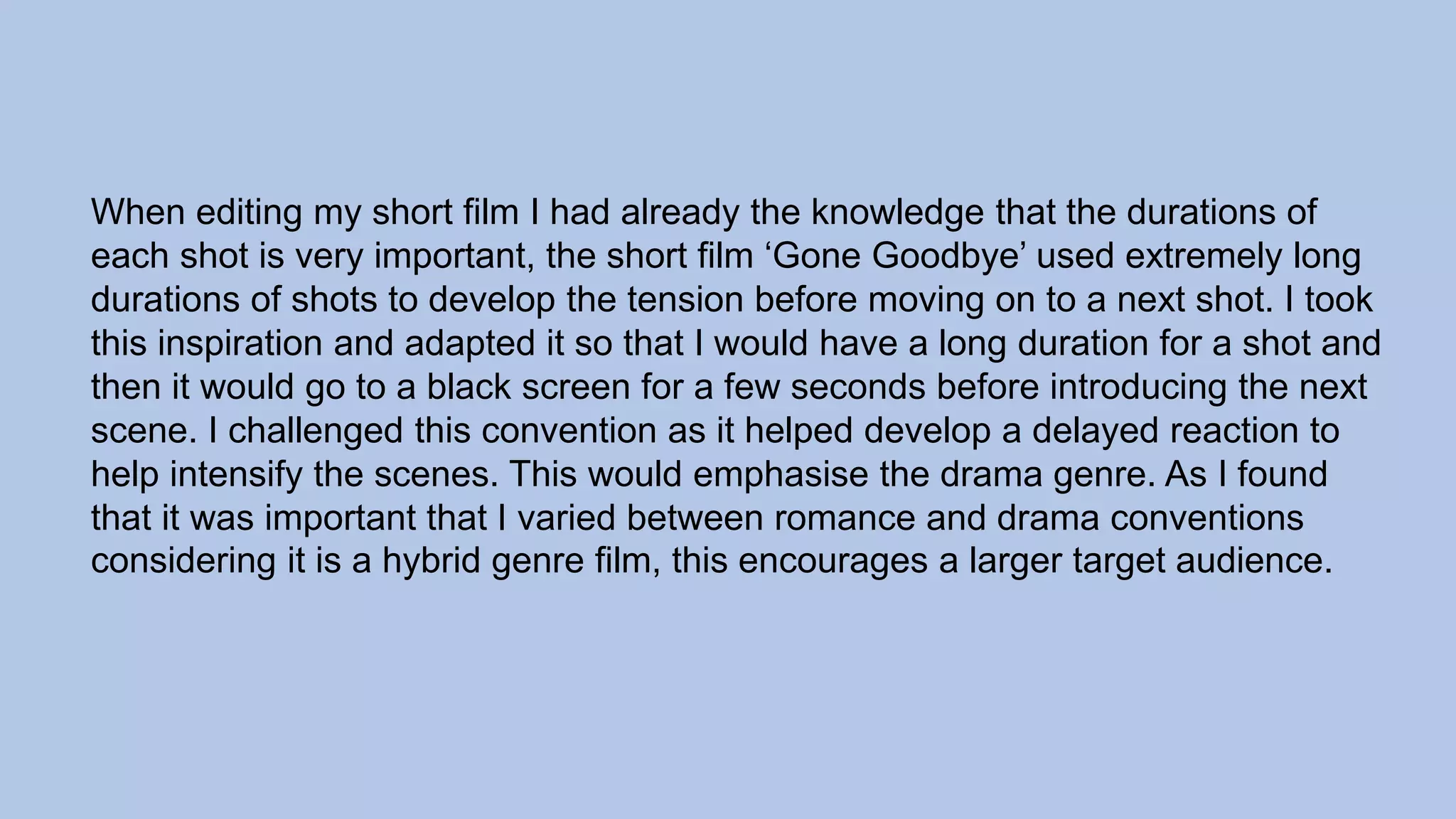 When editing my short film I had already the knowledge that the durations of
each shot is very important, the short film ‘Gone Goodbye’ used extremely long
durations of shots to develop the tension before moving on to a next shot. I took
this inspiration and adapted it so that I would have a long duration for a shot and
then it would go to a black screen for a few seconds before introducing the next
scene. I challenged this convention as it helped develop a delayed reaction to
help intensify the scenes. This would emphasise the drama genre. As I found
that it was important that I varied between romance and drama conventions
considering it is a hybrid genre film, this encourages a larger target audience.
 