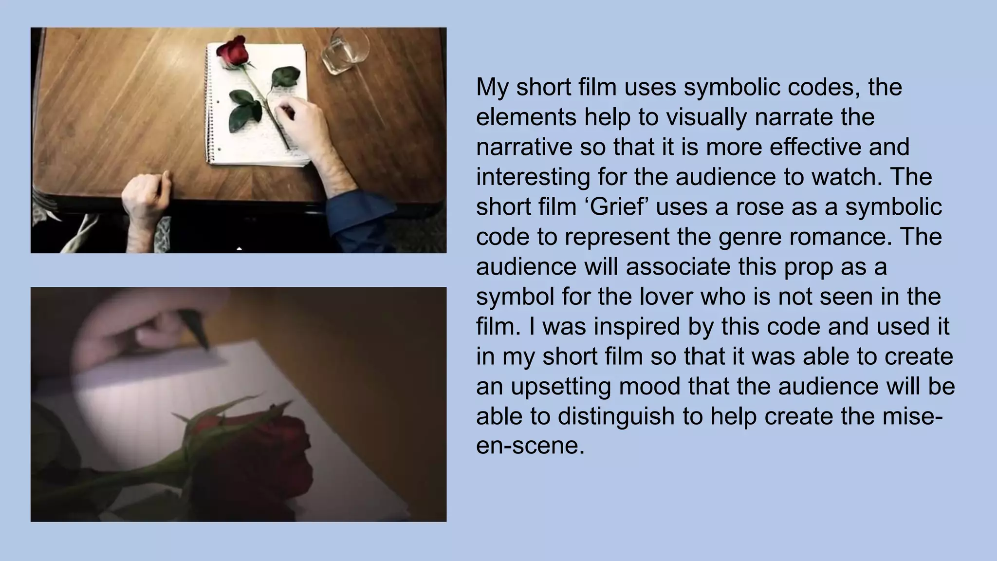 My short film uses symbolic codes, the
elements help to visually narrate the
narrative so that it is more effective and
interesting for the audience to watch. The
short film ‘Grief’ uses a rose as a symbolic
code to represent the genre romance. The
audience will associate this prop as a
symbol for the lover who is not seen in the
film. I was inspired by this code and used it
in my short film so that it was able to create
an upsetting mood that the audience will be
able to distinguish to help create the mise-
en-scene.
 