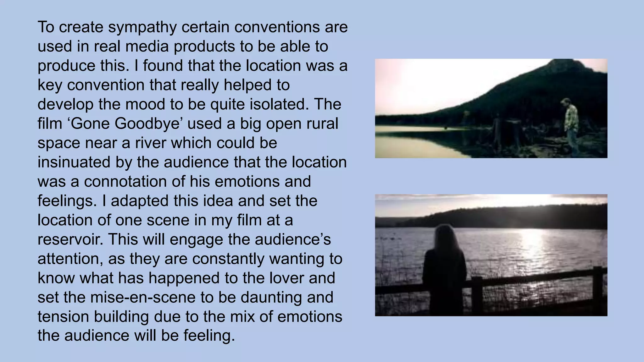 To create sympathy certain conventions are
used in real media products to be able to
produce this. I found that the location was a
key convention that really helped to
develop the mood to be quite isolated. The
film ‘Gone Goodbye’ used a big open rural
space near a river which could be
insinuated by the audience that the location
was a connotation of his emotions and
feelings. I adapted this idea and set the
location of one scene in my film at a
reservoir. This will engage the audience’s
attention, as they are constantly wanting to
know what has happened to the lover and
set the mise-en-scene to be daunting and
tension building due to the mix of emotions
the audience will be feeling.
 