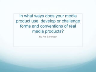 In what ways does your media
product use, develop or challenge
forms and conventions of real
media products?
By Rui Spranger
 