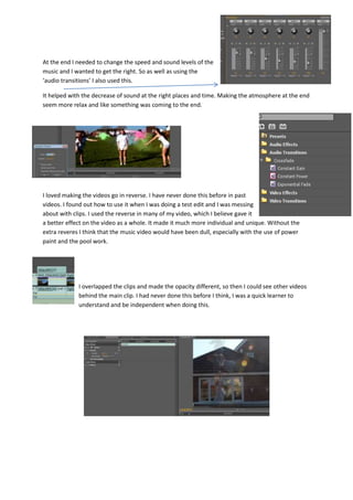 At the end I needed to change the speed and sound levels of the
music and I wanted to get the right. So as well as using the
‘audio transitions’ I also used this.
It helped with the decrease of sound at the right places and time. Making the atmosphere at the end
seem more relax and like something was coming to the end.
I loved making the videos go in reverse. I have never done this before in past
videos. I found out how to use it when I was doing a test edit and I was messing
about with clips. I used the reverse in many of my video, which I believe gave it
a better effect on the video as a whole. It made it much more individual and unique. Without the
extra reveres I think that the music video would have been dull, especially with the use of power
paint and the pool work.
I overlapped the clips and made the opacity different, so then I could see other videos
behind the main clip. I had never done this before I think, I was a quick learner to
understand and be independent when doing this.
 
