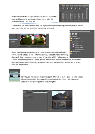 At the end I needed to change the speed and sound levels of the
music and I wanted to get the right. So as well as using the
‘audio transitions’ I also used this.
It helped with the decrease of sound at the right places and time. Making the atmosphere at the end
seem more relax and like something was coming to the end.
I loved making the videos go in reverse. I have never done this before in past
videos. I found out how to use it when I was doing a test edit and I was messing
about with clips. I used the reverse in many of my video, which I believe gave it
a better effect on the video as a whole. It made it much more individual and unique. Without the
extra reveres I think that the music video would have been dull, especially with the use of power
paint and the pool work.
I overlapped the clips and made the opacity different, so then I could see other videos
behind the main clip. I had never done this before I think, I was a quick learner to
understand and be independent when doing this.
 