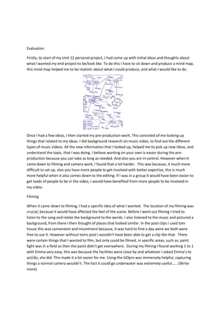 Evaluation
Firstly, to start of my Unit 12 personal project, I had come up with initial ideas and thoughts about
what I wanted my end project to be/look like. To do this I have to sit down and produce a mind map,
this mind map helped me to be realistic about what I could produce, and what I would like to do.
Once I had a few ideas, I then started my pre-production work. This consisted of me looking up
things that related to my ideas. I did background research on music video, to find out the different
types of music videos. All the new information that I looked up, helped me to pick up new ideas, and
understand the topic, that I was doing. I believe working on your own is easier during the pre-
production because you can take as long as needed. And also you are in control. However when It
came down to filming and camera work, I found that a lot harder. This was because, it much more
difficult to set up, also you have more people to get involved with better expertise, this is much
more helpful when it also comes down to the editing. If I was in a group it would have been easier to
get loads of people to be in the video, I would have benefited from more people to be involved in
my video.
Filming
When it came down to filming, I had a specific idea of what I wanted. The location of my filming was
crucial, because it would have affected the feel of the scene. Before I went out filming I tried to
listen to the song and relate the background to the words. I also listened to the music and pictured a
background, from there I then thought of places that looked similar. In the pool clips I used tom
house this was convenient and incontinent because, it was hard to find a day were we both were
free to use it. However without toms pool I wouldn’t have been able to get a clip like that. There
were certain things that I wanted to film, but only could be filmed, in specific areas, such as; paint
fight was in a field so then the paint didn’t get everywhere. During my filming I found working 1 to 1
with Emma very easy, this was because the facilities were close by and whatever I asked Emma’s to
act/do, she did. This made it a lot easier for me. Using the GOpro was immensely helpful, capturing
things a normal camera wouldn’t. The fact it could go underwater was extremely useful…… (Write
more)
 