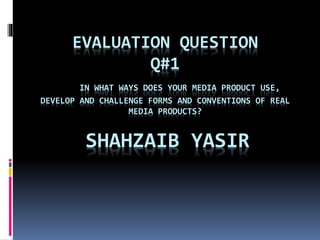 EVALUATION QUESTION
Q#1
IN WHAT WAYS DOES YOUR MEDIA PRODUCT USE,
DEVELOP AND CHALLENGE FORMS AND CONVENTIONS OF REAL
MEDIA PRODUCTS?
SHAHZAIB YASIR
 