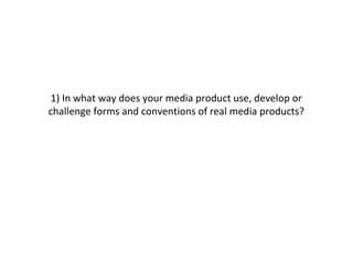 1) In what way does your media product use, develop or
challenge forms and conventions of real media products?
 