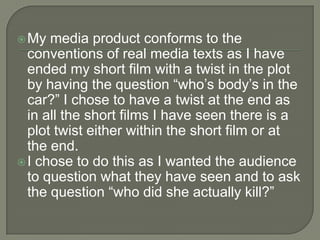 My media product conforms to the
conventions of real media texts as I have
ended my short film with a twist in the plot
by having the question “who’s body’s in the
car?” I chose to have a twist at the end as
in all the short films I have seen there is a
plot twist either within the short film or at
the end.
I chose to do this as I wanted the audience
to question what they have seen and to ask
the question “who did she actually kill?”
 