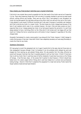 CALLUM HARRISON
How closely you final product matches your original intentions:
I did stick to my original idea as much as possible but the final result of my trailer was not as I expected
it to be. There were numerous things that I left out which I originally intended to use such as some sound
effects, editing effects and footage. There was one effect that I had planned to use throughout my
trailer but decided against this idea when editing as the effect didn’t mix well with the rest of the trailer.
I also planned to use around 5 different locations and I only used 3 because of unreliable cast members
and I had to shorten my trailer to a teaser trailer. The main reason my trailer changed was because of the
loss of cast members which came to be a problem however, the basic titles and some scenes are how I
expected them to be. I always planned my trailer to be fast paced towards the end which it is and I had
always planned to have a twitching effect on the titles which I did include and I am happy with my final
result as it follows the horror conventions and is still similar to how I imagined it regardless of the other
changes made.
Originally I had planned to create a movie poster to go along with the Trailer, however, I didn’t manage to
create this because of time loss. I also didn’t think it was completely necessary as I was using Photoshop to
create the titles for my trailer.
Summary Conclusion:
If I was going to revisit the assignment and do it again I would stick to the same idea but focus more on
time management because although I had it all planned I ran into problems which delayed my work and
stopped me from meeting my own planned filming dates. It’s also possible that this delay affected my
overall edit because I had less time than I originally planned to edit my final trailer. I think if I had more
time to edit my trailer then it could have been of better standards. I would also focus more on the filming
of footage , I had the basic ideas of the scenes that I wanted to shoot however, I think I should have
looked more into camera angles before filming which could have helped me to achieve more professional
looking footage. Overall, I think that I completed the assignment to a high level and my Trailer meets the
target audience needs and was high standard.
 