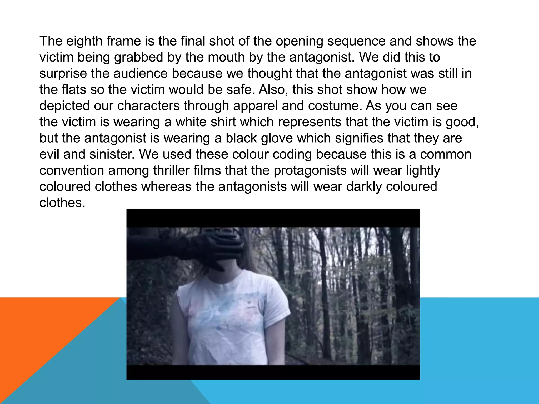 The eighth frame is the final shot of the opening sequence and shows the
victim being grabbed by the mouth by the antagonist. We did this to
surprise the audience because we thought that the antagonist was still in
the flats so the victim would be safe. Also, this shot show how we
depicted our characters through apparel and costume. As you can see
the victim is wearing a white shirt which represents that the victim is good,
but the antagonist is wearing a black glove which signifies that they are
evil and sinister. We used these colour coding because this is a common
convention among thriller films that the protagonists will wear lightly
coloured clothes whereas the antagonists will wear darkly coloured
clothes.
 